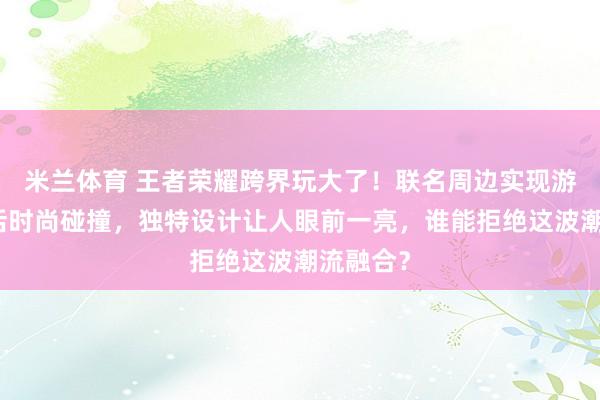 米兰体育 王者荣耀跨界玩大了！联名周边实现游戏与生活时尚碰撞，独特设计让人眼前一亮，谁能拒绝这波潮流融合？