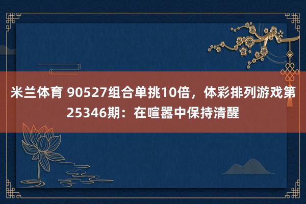 米兰体育 90527组合单挑10倍,体彩排列游戏第25346期:在喧嚣中保持清醒