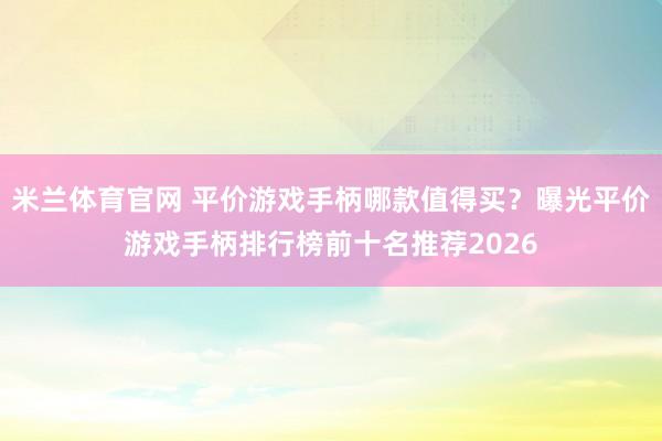 米兰体育官网 平价游戏手柄哪款值得买？曝光平价游戏手柄排行榜前十名推荐2026