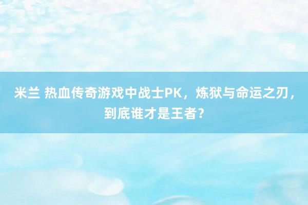 米兰 热血传奇游戏中战士PK,炼狱与命运之刃,到底谁才是王者?