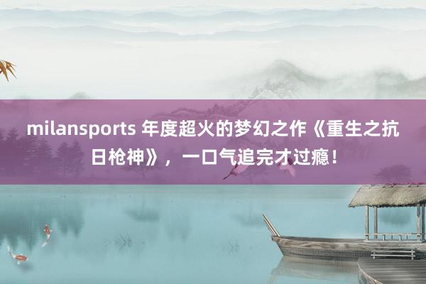 milansports 年度超火的梦幻之作《重生之抗日枪神》，一口气追完才过瘾！