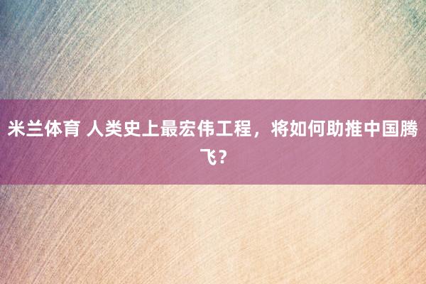 米兰体育 人类史上最宏伟工程,将如何助推中国腾飞?