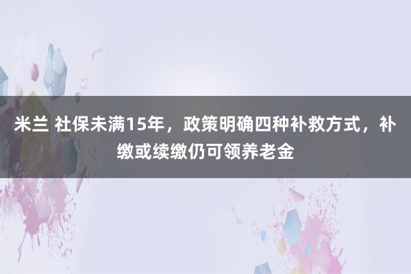 米兰 社保未满15年，政策明确四种补救方式，补缴或续缴仍可领养老金