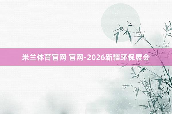米兰体育官网 官网-2026新疆环保展会