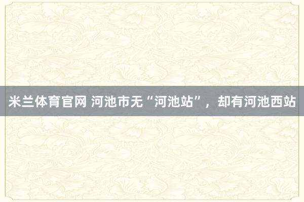 米兰体育官网 河池市无“河池站”，却有河池西站