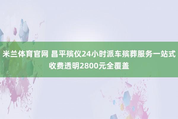 米兰体育官网 昌平殡仪24小时派车殡葬服务一站式收费透明2800元全覆盖