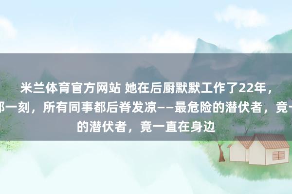 米兰体育官方网站 她在后厨默默工作了22年，身份曝光那一刻，所有同事都后脊发凉——最危险的潜伏者，竟一直在身边