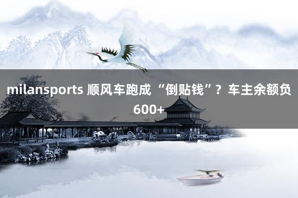 milansports 顺风车跑成 “倒贴钱”？车主余额负600+
