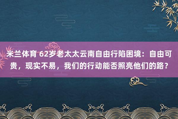 米兰体育 62岁老太太云南自由行陷困境：自由可贵，现实不易，我们的行动能否照亮他们的路？