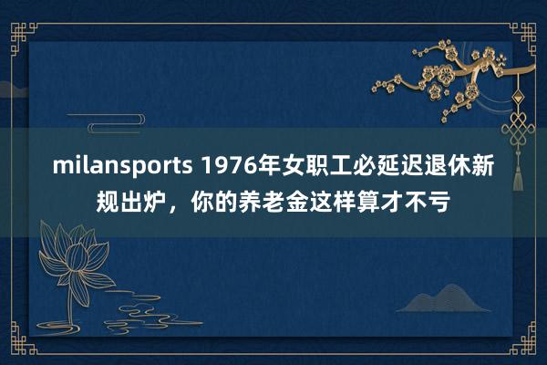 milansports 1976年女职工必延迟退休新规出炉，你的养老金这样算才不亏