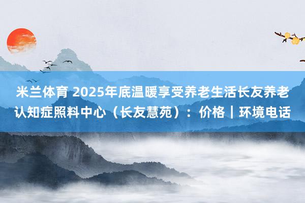 米兰体育 2025年底温暖享受养老生活长友养老认知症照料中心（长友慧苑）：价格｜环境电话