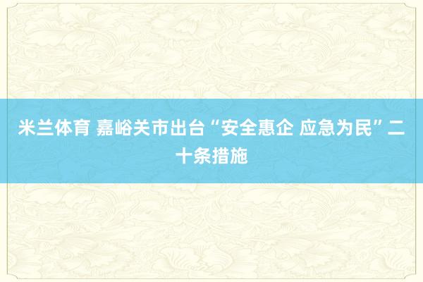 米兰体育 嘉峪关市出台“安全惠企 应急为民”二十条措施