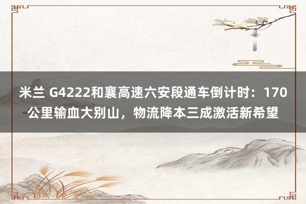 米兰 G4222和襄高速六安段通车倒计时:170公里输血大别山,物流降本三成激活新希望