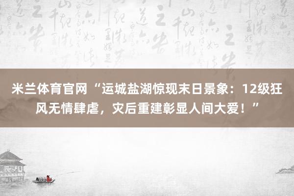 米兰体育官网 “运城盐湖惊现末日景象：12级狂风无情肆虐，灾后重建彰显人间大爱！”