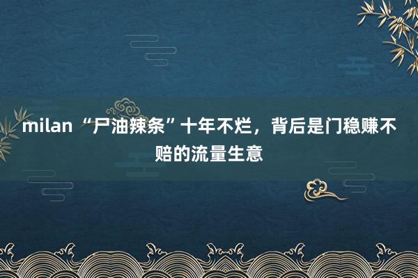milan “尸油辣条”十年不烂，背后是门稳赚不赔的流量生意
