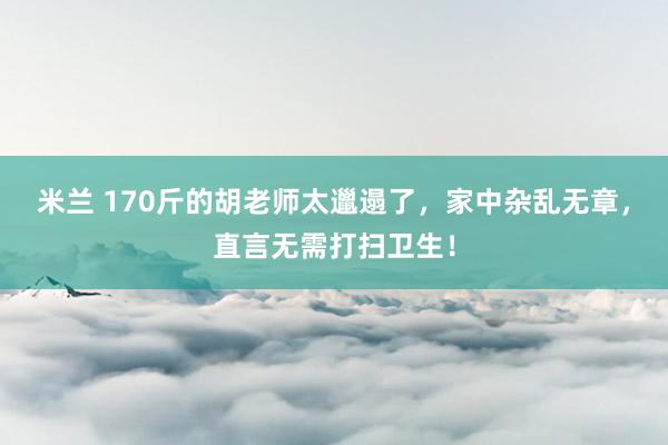米兰 170斤的胡老师太邋遢了，家中杂乱无章，直言无需打扫卫生！