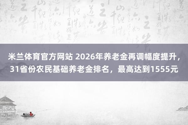米兰体育官方网站 2026年养老金再调幅度提升，31省份农民基础养老金排名，最高达到1555元