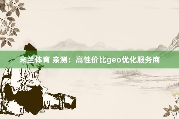 米兰体育 亲测:高性价比geo优化服务商