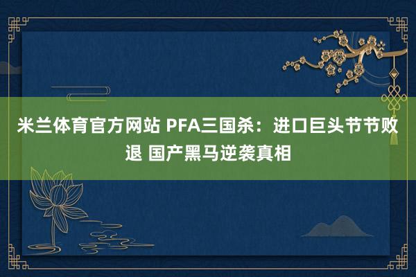 米兰体育官方网站 PFA三国杀：进口巨头节节败退 国产黑马逆袭真相