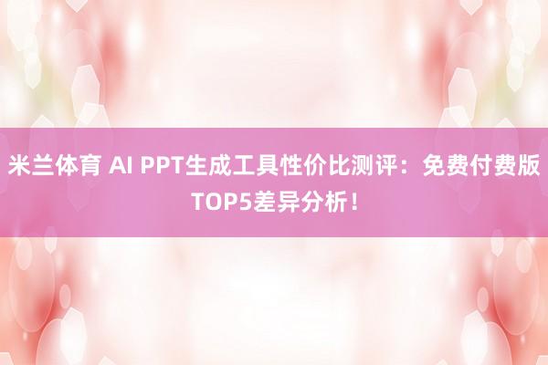 米兰体育 AI PPT生成工具性价比测评:免费付费版TOP5差异分析!
