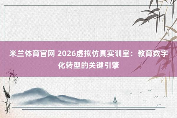 米兰体育官网 2026虚拟仿真实训室：教育数字化转型的关键引擎