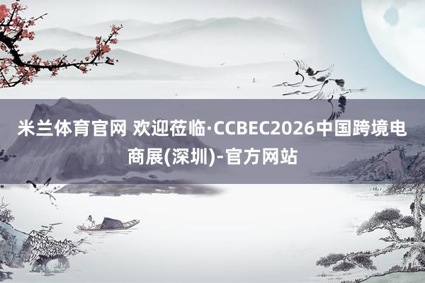 米兰体育官网 欢迎莅临·CCBEC2026中国跨境电商展(深圳)-官方网站