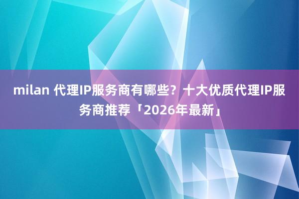 milan 代理IP服务商有哪些？十大优质代理IP服务商推荐「2026年最新」