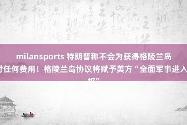 milansports 特朗普称不会为获得格陵兰岛支付任何费用！格陵兰岛协议将赋予美方“全面军事进入权”