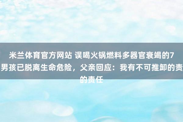 米兰体育官方网站 误喝火锅燃料多器官衰竭的7岁男孩已脱离生命危险，父亲回应：我有不可推卸的责任
