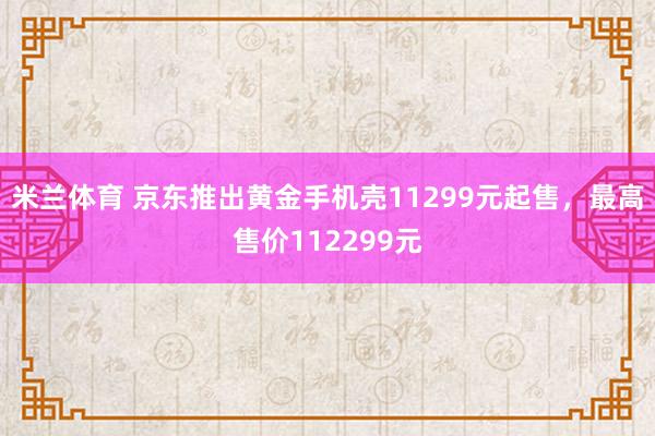 米兰体育 京东推出黄金手机壳11299元起售，最高售价112299元