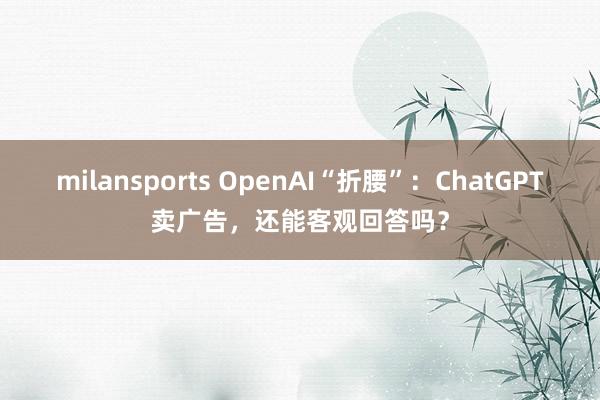 milansports OpenAI“折腰”：ChatGPT卖广告，还能客观回答吗？