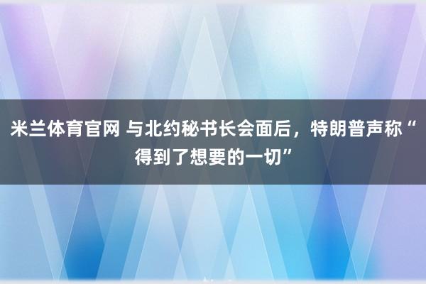 米兰体育官网 与北约秘书长会面后，特朗普声称“得到了想要的一切”