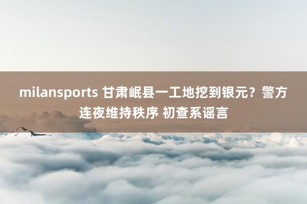 milansports 甘肃岷县一工地挖到银元？警方连夜维持秩序 初查系谣言