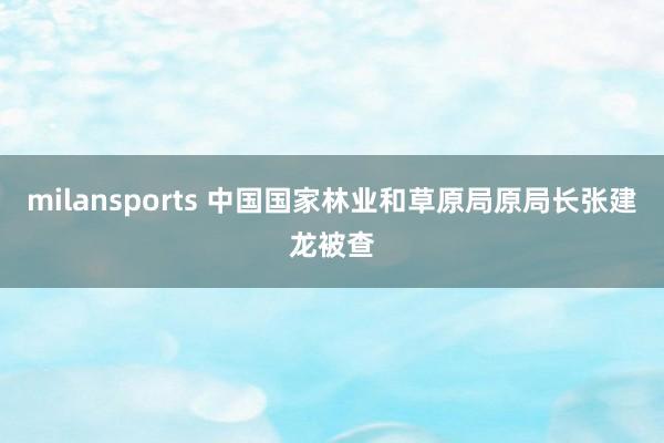 milansports 中国国家林业和草原局原局长张建龙被查