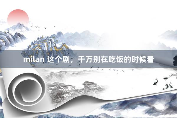 milan 这个剧，千万别在吃饭的时候看