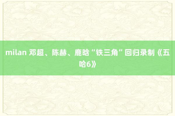 milan 邓超、陈赫、鹿晗“铁三角”回归录制《五哈6》
