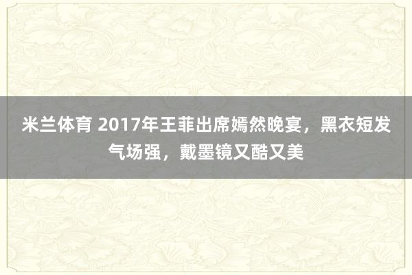 米兰体育 2017年王菲出席嫣然晚宴，黑衣短发气场强，戴墨镜又酷又美