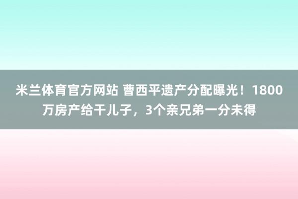 米兰体育官方网站 曹西平遗产分配曝光！1800万房产给干儿子，3个亲兄弟一分未得