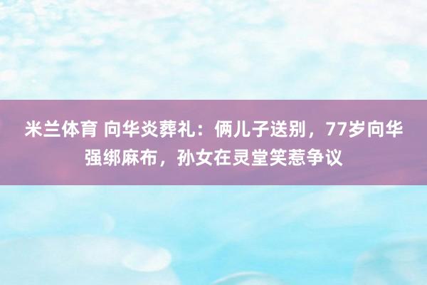 米兰体育 向华炎葬礼：俩儿子送别，77岁向华强绑麻布，孙女在灵堂笑惹争议