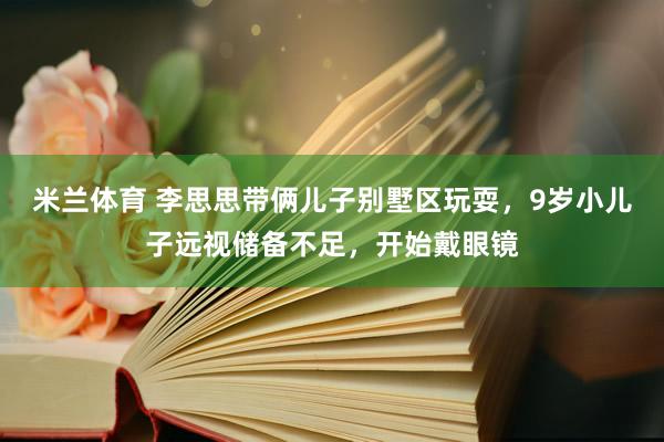 米兰体育 李思思带俩儿子别墅区玩耍，9岁小儿子远视储备不足，开始戴眼镜