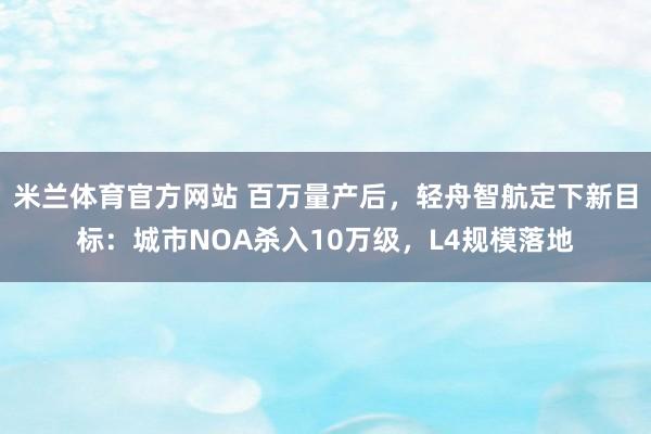 米兰体育官方网站 百万量产后，轻舟智航定下新目标：城市NOA杀入10万级，L4规模落地