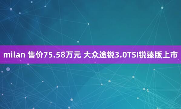 milan 售价75.58万元 大众途锐3.0TSI锐臻版上市