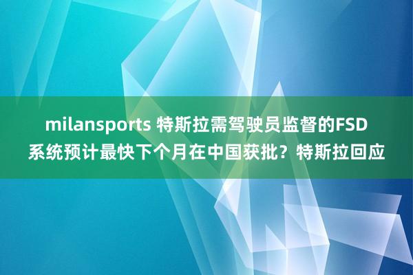 milansports 特斯拉需驾驶员监督的FSD系统预计最快下个月在中国获批？特斯拉回应
