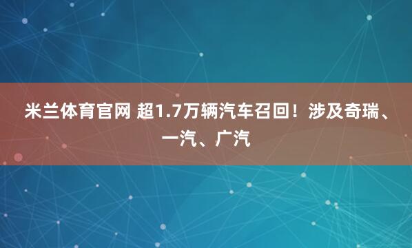 米兰体育官网 超1.7万辆汽车召回！涉及奇瑞、一汽、广汽