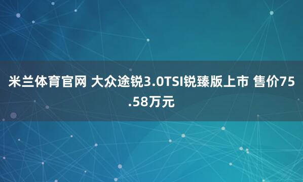 米兰体育官网 大众途锐3.0TSI锐臻版上市 售价75.58万元
