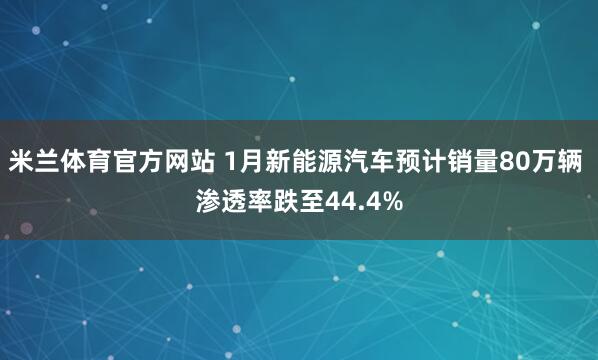 米兰体育官方网站 1月新能源汽车预计销量80万辆 渗透率跌至44.4%
