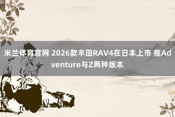 米兰体育官网 2026款丰田RAV4在日本上市 推Adventure与Z两种版本