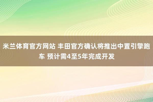 米兰体育官方网站 丰田官方确认将推出中置引擎跑车 预计需4至5年完成开发