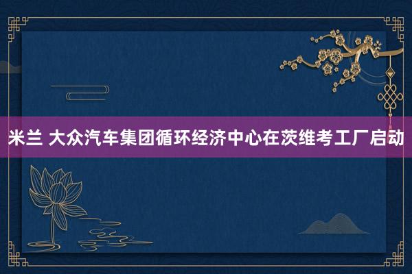 米兰 大众汽车集团循环经济中心在茨维考工厂启动