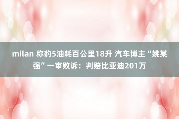 milan 称豹5油耗百公里18升 汽车博主“姚某强”一审败诉：判赔比亚迪201万